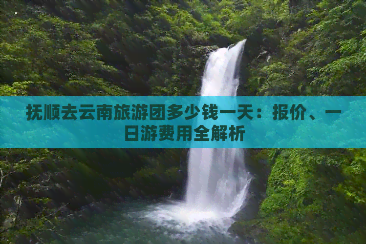 抚顺去云南旅游团多少钱一天：报价、一日游费用全解析