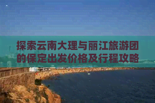 探索云南大理与丽江旅游团的保定出发价格及行程攻略