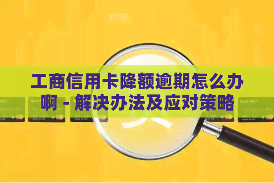 工商信用卡降额逾期怎么办啊 - 解决办法及应对策略