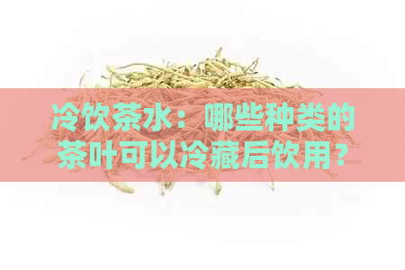 冷饮茶水：哪些种类的茶叶可以冷藏后饮用？