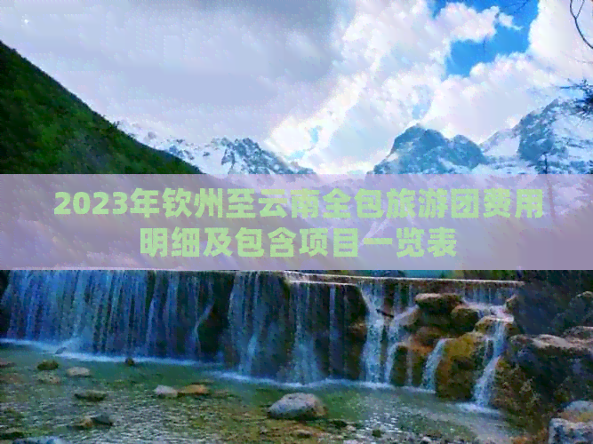 2023年钦州至云南全包旅游团费用明细及包含项目一览表