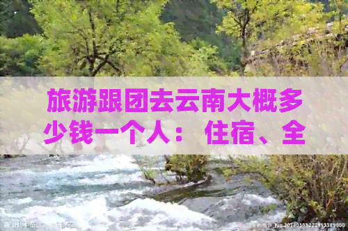 旅游跟团去云南大概多少钱一个人： 住宿、全包费用及详细价格解析