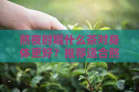 熬夜时喝什么茶对身体更好？推荐适合熬夜人群的茶叶种类与功效