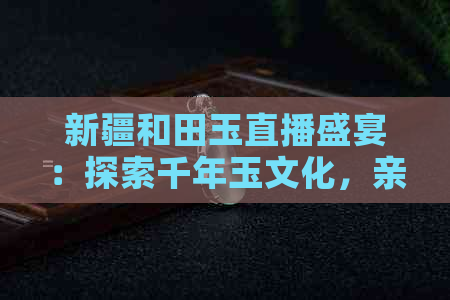 新疆和田玉直播盛宴：探索千年玉文化，亲身体验选玉与购买全过程