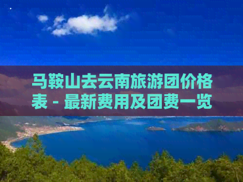 马鞍山去云南旅游团价格表 - 最新费用及团费一览