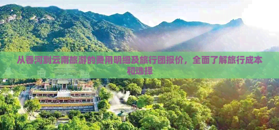 从香河到云南旅游的费用明细及旅行团报价，全面了解旅行成本和选择