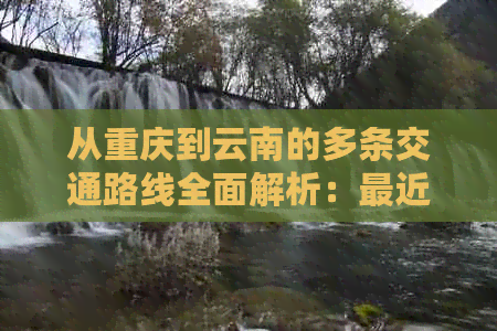 从重庆到云南的多条交通路线全面解析：最近、最省钱、最快的方式是什么？