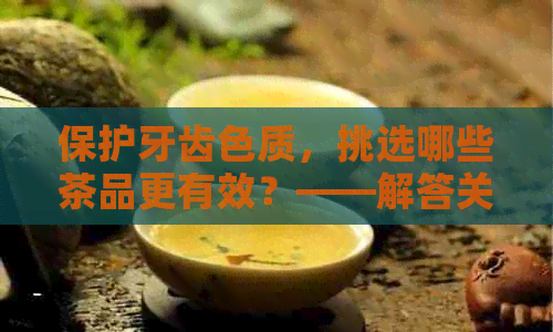 保护牙齿色质，挑选哪些茶品更有效？——解答关于茶叶与牙齿变色的疑问