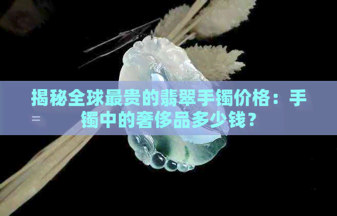 揭秘全球最贵的翡翠手镯价格：手镯中的奢侈品多少钱？