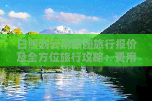 日照到云南跟团旅行报价及全方位旅行攻略：费用、行程、住宿等全面解析