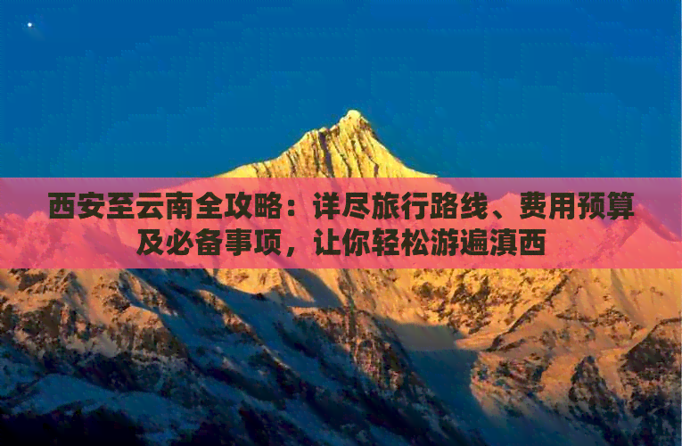 西安至云南全攻略：详尽旅行路线、费用预算及必备事项，让你轻松游遍滇西