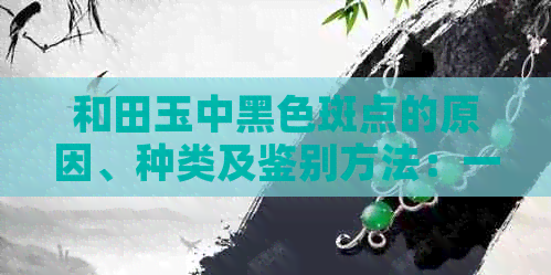 和田玉中黑色斑点的原因、种类及鉴别方法：一篇全面指南