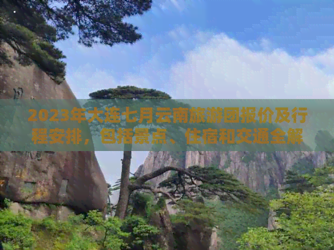 2023年大连七月云南旅游团报价及行程安排，包括景点、住宿和交通全解析