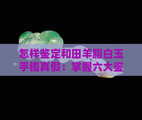 怎样鉴定和田羊脂白玉手镯真假：掌握六大鉴别技巧，轻松辨别真伪