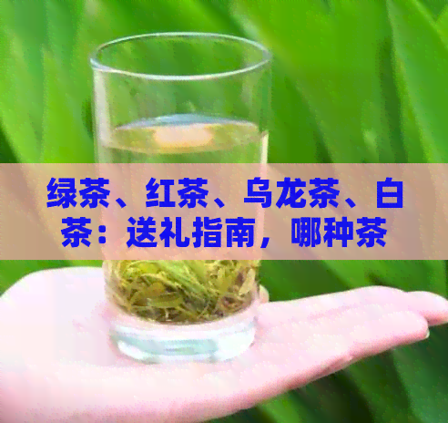 绿茶、红茶、乌龙茶、白茶：送礼指南，哪种茶叶更适合？