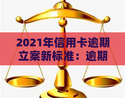 2021年信用卡逾期立案新标准：逾期量刑与立案流程详解