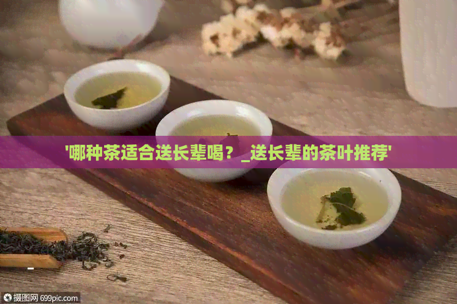 '哪种茶适合送长辈喝？_送长辈的茶叶推荐'