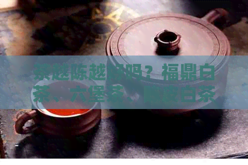 茶越陈越好吗？福鼎白茶、六堡茶、陈皮白茶都是越陈越好的吗？