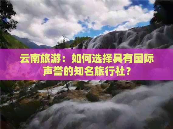 云南旅游：如何选择具有国际声誉的知名旅行社？