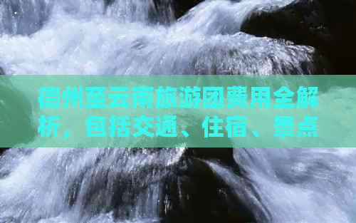 德州至云南旅游团费用全解析，包括交通、住宿、景点门票等多方面详细信息！