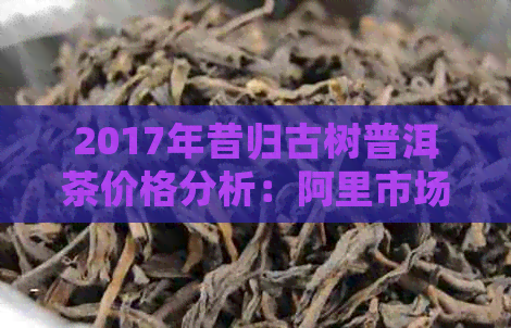 2017年昔归古树普洱茶价格分析：阿里市场与产地差异探讨