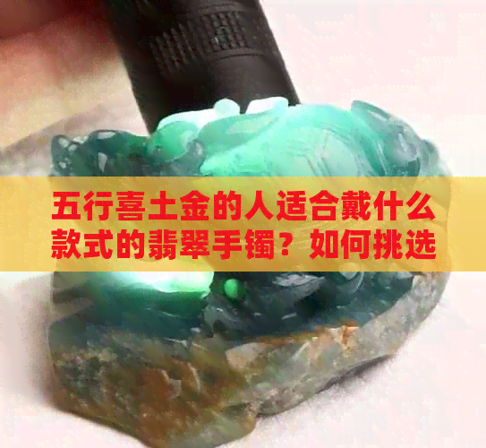 五行喜土金的人适合戴什么款式的翡翠手镯？如何挑选最合适的翡翠手镯？