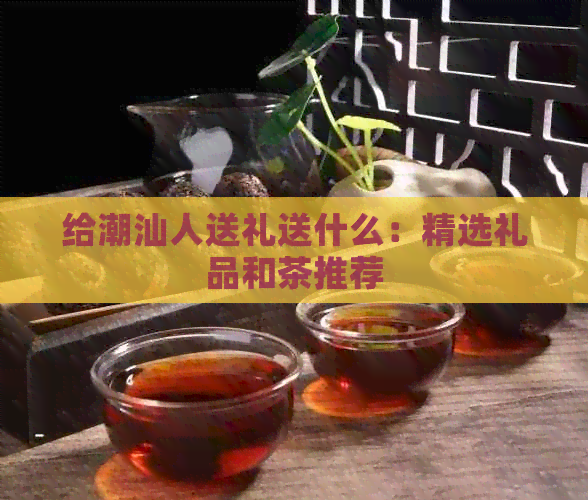 给潮汕人送礼送什么：精选礼品和茶推荐