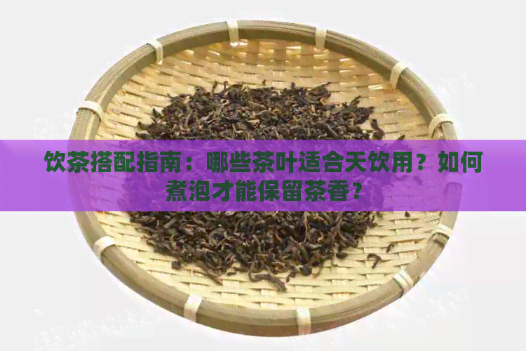 饮茶搭配指南：哪些茶叶适合天饮用？如何煮泡才能保留茶香？