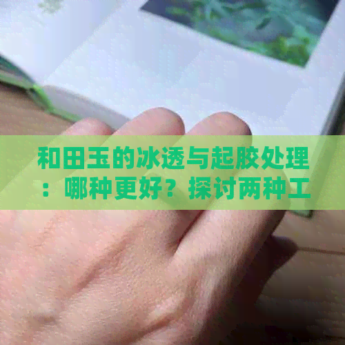 和田玉的冰透与起胶处理：哪种更好？探讨两种工艺的特点与优劣