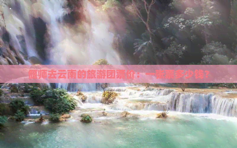 偃师去云南的旅游团票价：一张票多少钱？