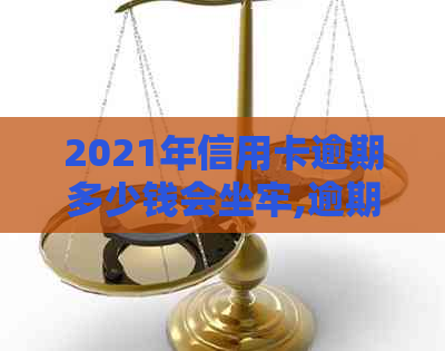 2021年信用卡逾期多少钱会坐牢,逾期多久会上,量刑标准