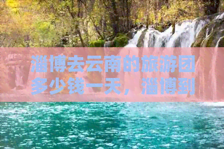 淄博去云南的旅游团多少钱一天，淄博到云南旅游跟团游费用及路线规划。