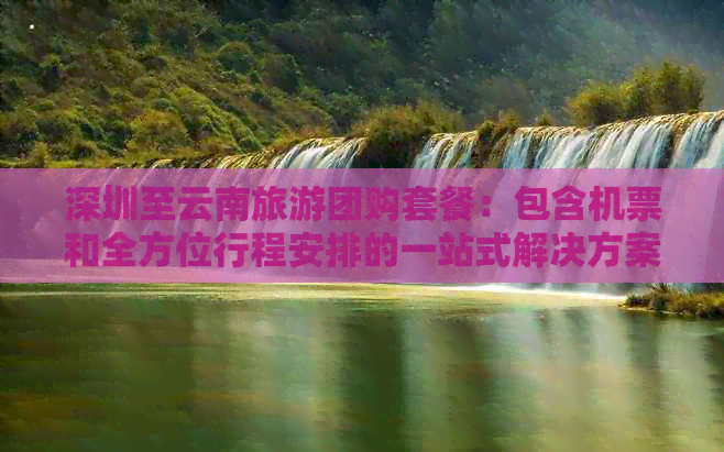 深圳至云南旅游团购套餐：包含机票和全方位行程安排的一站式解决方案