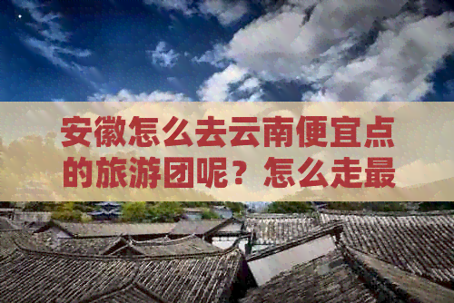 安徽怎么去云南便宜点的旅游团呢？怎么走最划算？