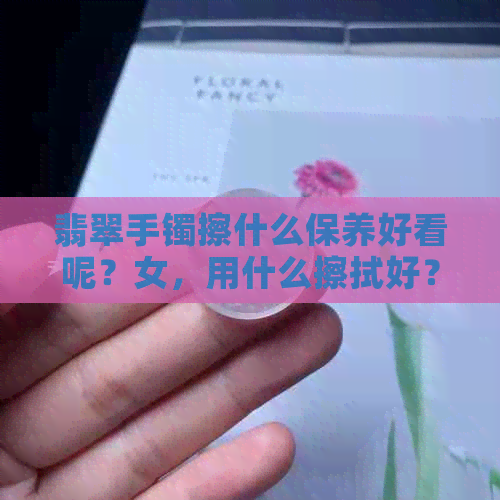 翡翠手镯擦什么保养好看呢？女，用什么擦拭好？涂什么油保养？