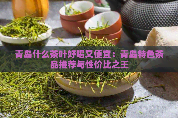 青岛什么茶叶好喝又便宜：青岛特色茶品推荐与性价比之王