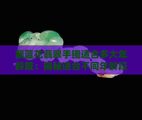 飘蓝花翡翠手镯适合多大年龄戴：揭秘适合不同年龄段的飘蓝花手镯选购指南