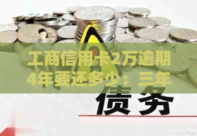 工商信用卡2万逾期4年要还多少：三年未还款的处理方式和可能的罚息