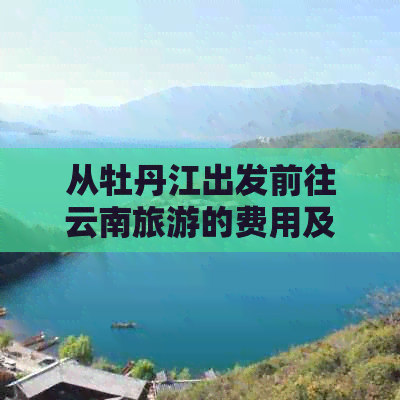 从牡丹江出发前往云南旅游的费用及全攻略，包括交通、住宿、景点等详细信息