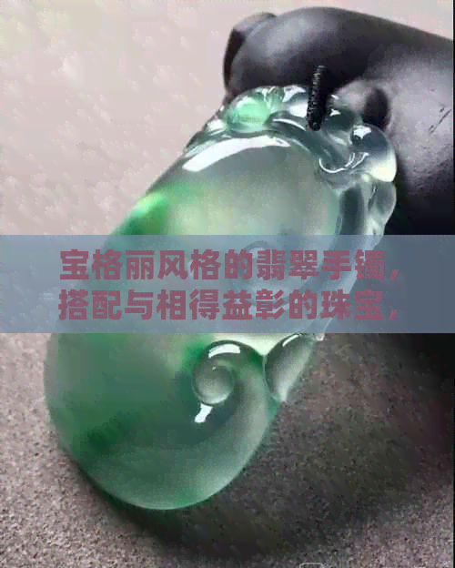 宝格丽风格的翡翠手镯，搭配与相得益彰的珠宝，如何展现出优雅气质？