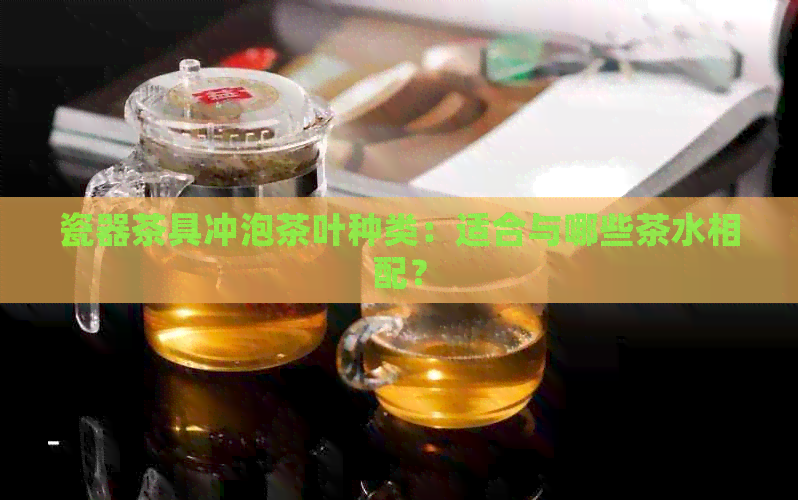 瓷器茶具冲泡茶叶种类：适合与哪些茶水相配？