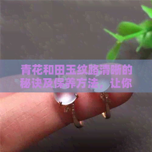 青花和田玉纹路清晰的秘诀及保养方法，让你的玉器更具吸引力！