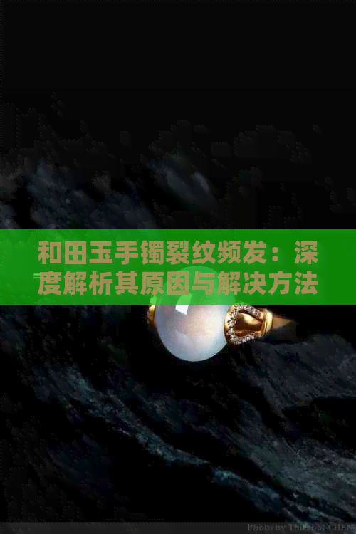 和田玉手镯裂纹频发：深度解析其原因与解决方法