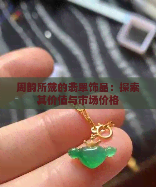 周韵所戴的翡翠饰品：探索其价值与市场价格