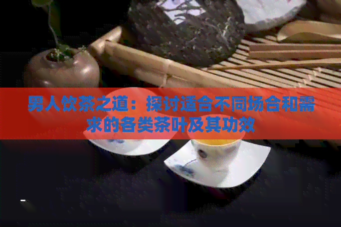 男人饮茶之道：探讨适合不同场合和需求的各类茶叶及其功效