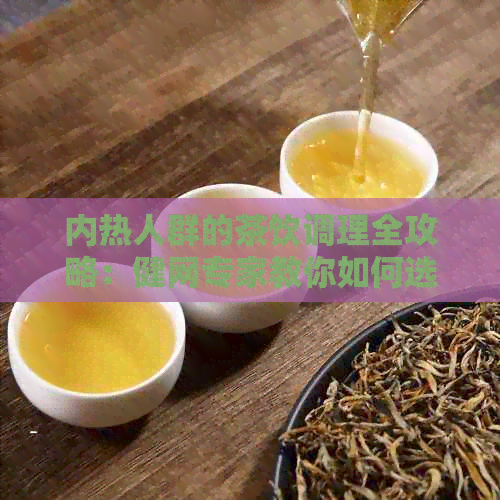 内热人群的茶饮调理全攻略：健网专家教你如何选择最适合你的茶