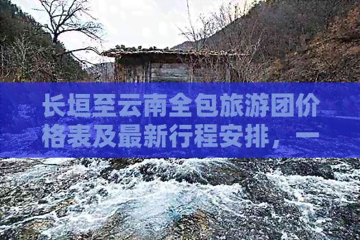 长垣至云南全包旅游团价格表及最新行程安排，一站式了解旅行详情和费用