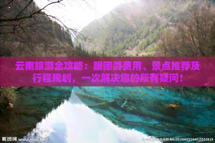 云南旅游全攻略：跟团游费用、景点推荐及行程规划，一次解决您的所有疑问！