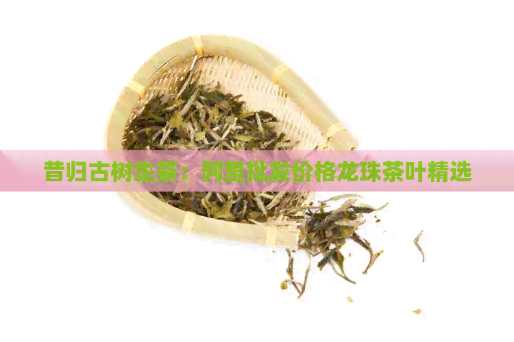 昔归古树生茶：阿里批发价格龙珠茶叶精选