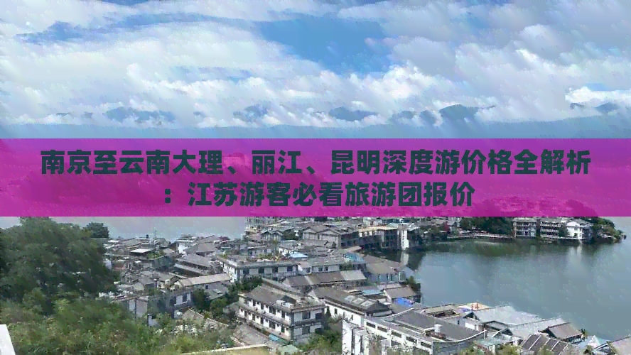 南京至云南大理、丽江、昆明深度游价格全解析：江苏游客必看旅游团报价